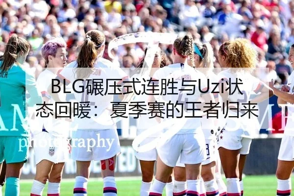 BLG碾压式连胜与Uzi状态回暖：夏季赛的王者归来