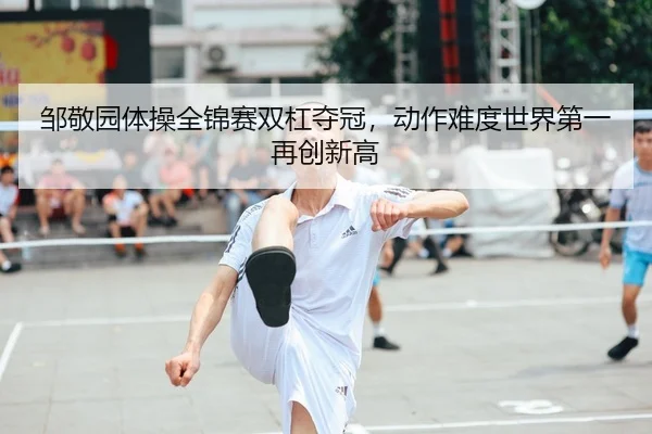 邹敬园体操全锦赛双杠夺冠，动作难度世界第一再创新高