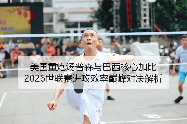 美国重炮汤普森与巴西核心加比 2026世联赛进攻效率巅峰对决解析